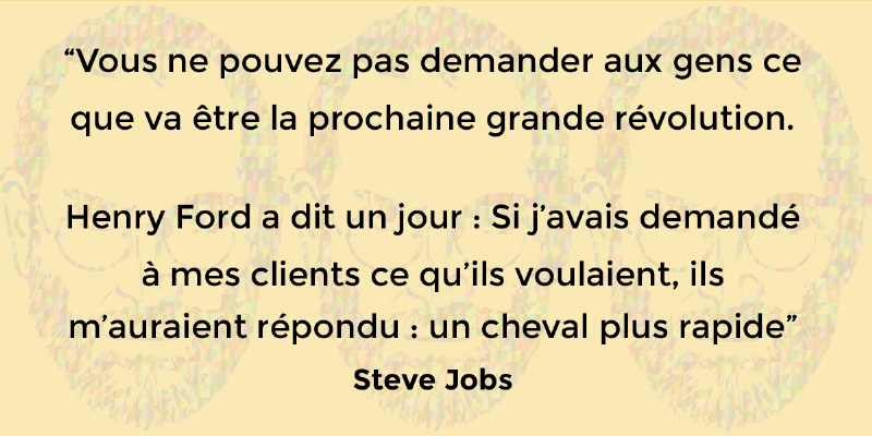 Citation de Steve Jobs : Vous ne pouvez pas demander aux gens ce que va être la prochaine grande révolution. Henry Ford a dit un jour : Si j'avais demandé à mes clients ce qu'ils voulaient, ils m'auraient répondu : un cheval plus rapide.